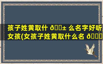 孩子姓黄取什 🐱 么名字好听,女孩(女孩子姓黄取什么名 🐘 字好听又独特)